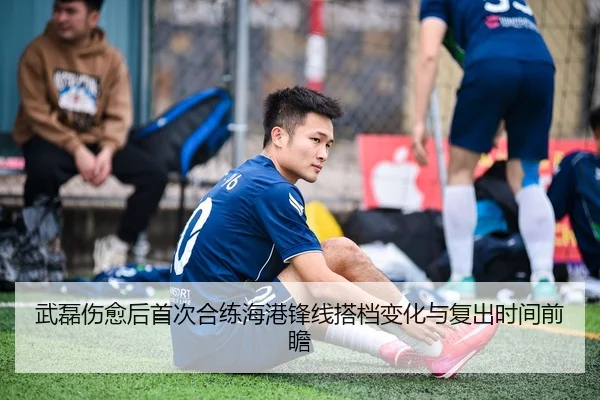 武磊伤愈后首次合练海港锋线搭档变化与复出时间前瞻
