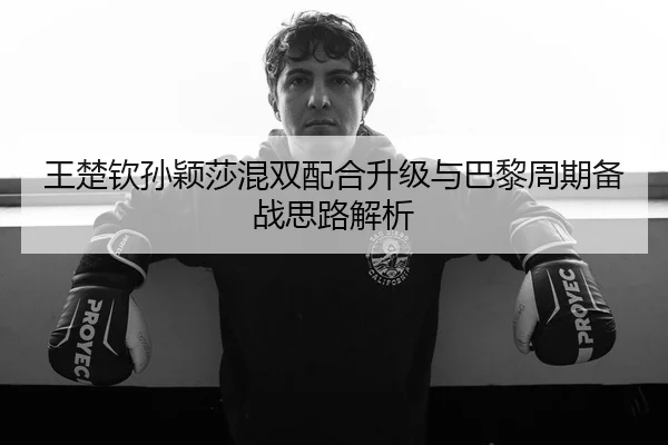 王楚钦孙颖莎混双配合升级与巴黎周期备战思路解析