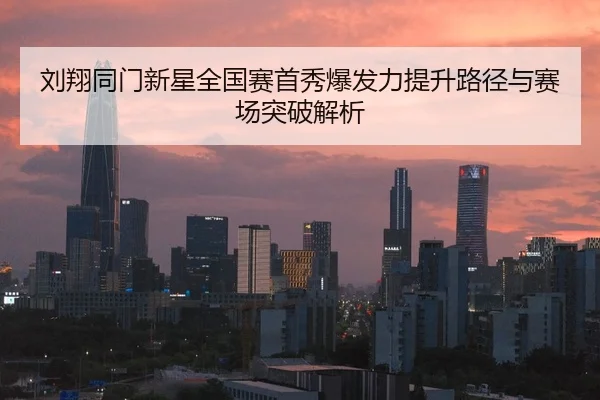 刘翔同门新星全国赛首秀爆发力提升路径与赛场突破解析